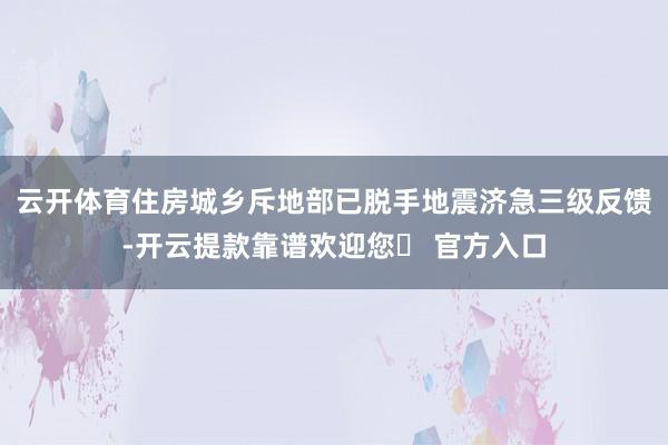 云开体育住房城乡斥地部已脱手地震济急三级反馈-开云提款靠谱欢迎您✅ 官方入口