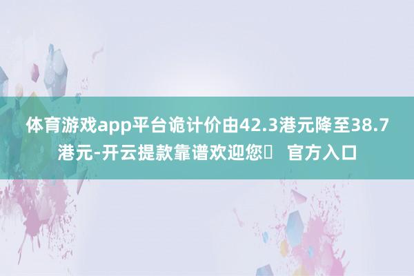 体育游戏app平台诡计价由42.3港元降至38.7港元-开云提款靠谱欢迎您✅ 官方入口