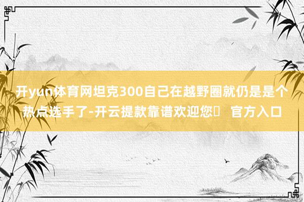 开yun体育网坦克300自己在越野圈就仍是是个热点选手了-开云提款靠谱欢迎您✅ 官方入口