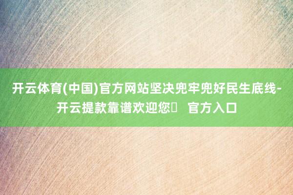 开云体育(中国)官方网站坚决兜牢兜好民生底线-开云提款靠谱欢迎您✅ 官方入口