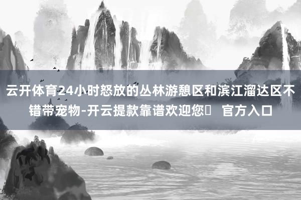 云开体育24小时怒放的丛林游憩区和滨江溜达区不错带宠物-开云提款靠谱欢迎您✅ 官方入口