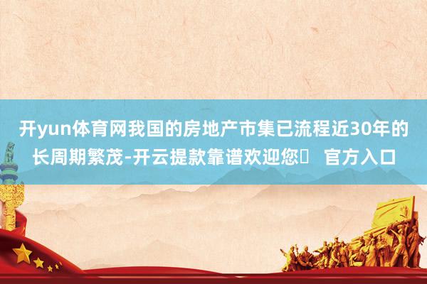 开yun体育网我国的房地产市集已流程近30年的长周期繁茂-开云提款靠谱欢迎您✅ 官方入口