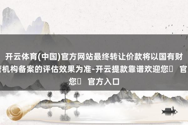 开云体育(中国)官方网站最终转让价款将以国有财富监管机构备案的评估效果为准-开云提款靠谱欢迎您✅ 官方入口