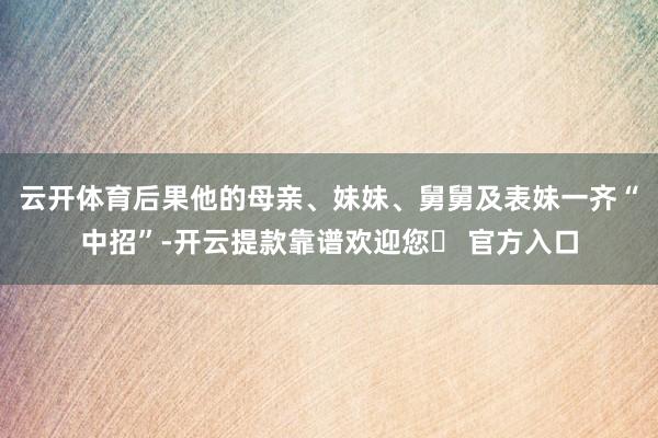 云开体育后果他的母亲、妹妹、舅舅及表妹一齐“中招”-开云提款靠谱欢迎您✅ 官方入口