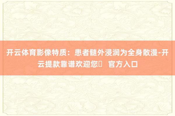 开云体育影像特质：患者髓外浸润为全身散漫-开云提款靠谱欢迎您✅ 官方入口