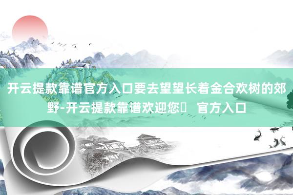 开云提款靠谱官方入口要去望望长着金合欢树的郊野-开云提款靠谱欢迎您✅ 官方入口