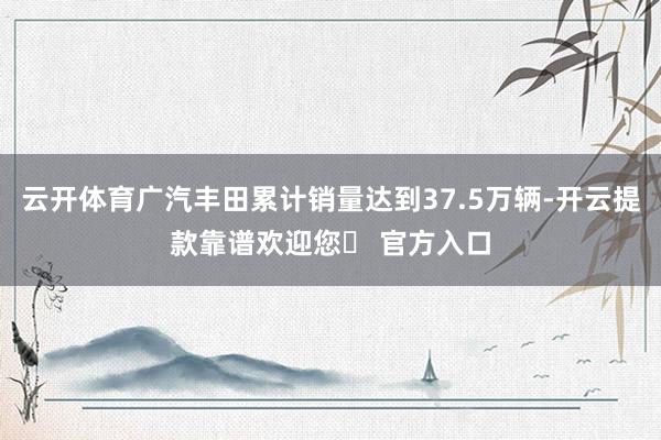 云开体育广汽丰田累计销量达到37.5万辆-开云提款靠谱欢迎您✅ 官方入口