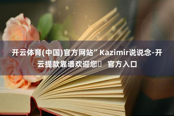 开云体育(中国)官方网站”Kazimir说说念-开云提款靠谱欢迎您✅ 官方入口