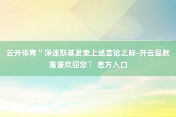 云开体育＂泽连斯基发表上述言论之际-开云提款靠谱欢迎您✅ 官方入口