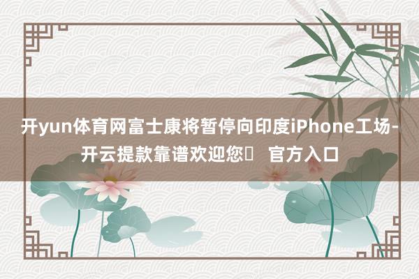 开yun体育网富士康将暂停向印度iPhone工场-开云提款靠谱欢迎您✅ 官方入口