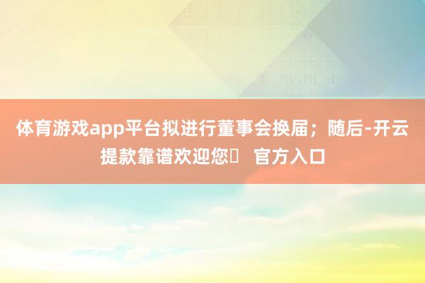 体育游戏app平台拟进行董事会换届；随后-开云提款靠谱欢迎您✅ 官方入口