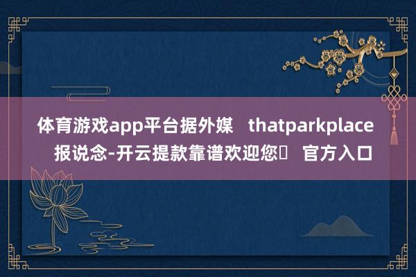 体育游戏app平台据外媒   thatparkplace   报说念-开云提款靠谱欢迎您✅ 官方入口