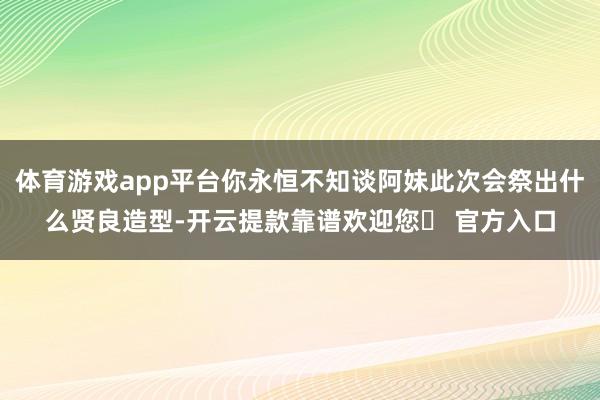 体育游戏app平台你永恒不知谈阿妹此次会祭出什么贤良造型-开云提款靠谱欢迎您✅ 官方入口