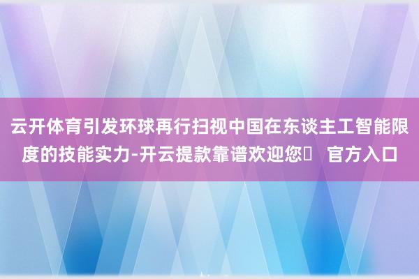 云开体育引发环球再行扫视中国在东谈主工智能限度的技能实力-开云提款靠谱欢迎您✅ 官方入口