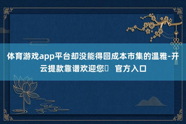 体育游戏app平台却没能得回成本市集的温雅-开云提款靠谱欢迎您✅ 官方入口