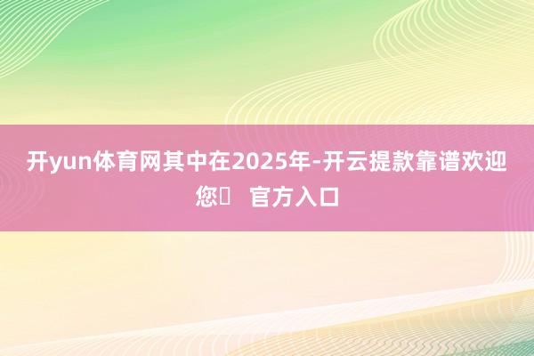 开yun体育网　　其中在2025年-开云提款靠谱欢迎您✅ 官方入口