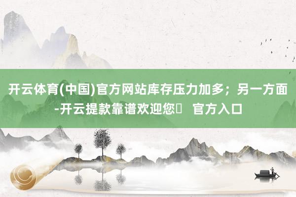 开云体育(中国)官方网站库存压力加多；另一方面-开云提款靠谱欢迎您✅ 官方入口