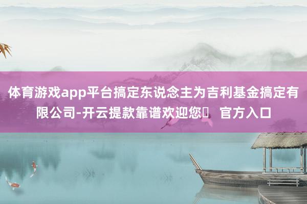 体育游戏app平台搞定东说念主为吉利基金搞定有限公司-开云提款靠谱欢迎您✅ 官方入口