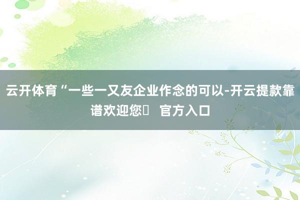 云开体育“一些一又友企业作念的可以-开云提款靠谱欢迎您✅ 官方入口