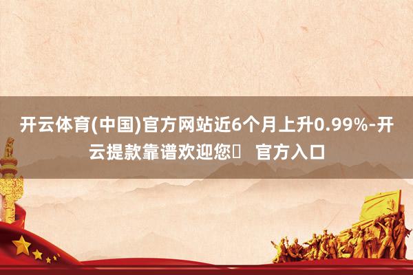 开云体育(中国)官方网站近6个月上升0.99%-开云提款靠谱欢迎您✅ 官方入口